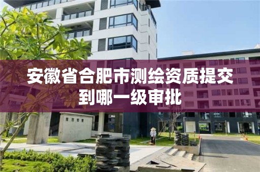 安徽省合肥市测绘资质提交到哪一级审批