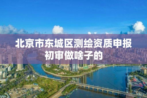 北京市东城区测绘资质申报初审做啥子的