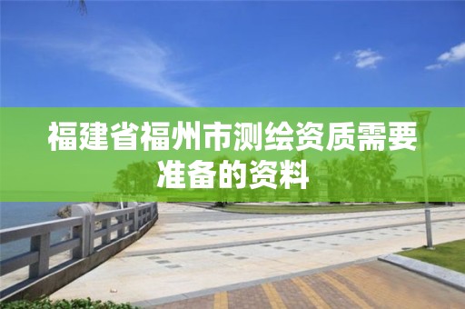 福建省福州市测绘资质需要准备的资料