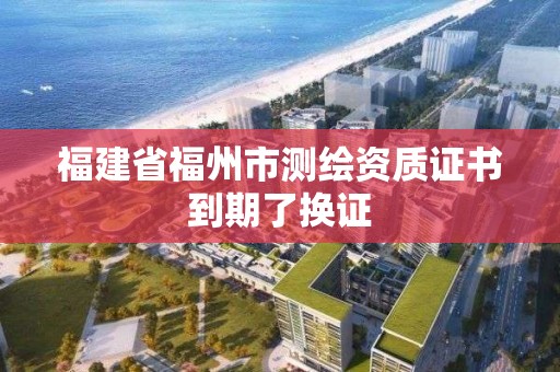 福建省福州市测绘资质证书到期了换证