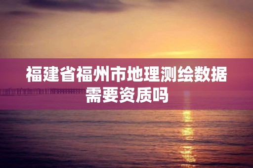 福建省福州市地理测绘数据需要资质吗