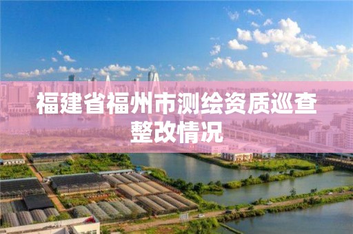 福建省福州市测绘资质巡查整改情况