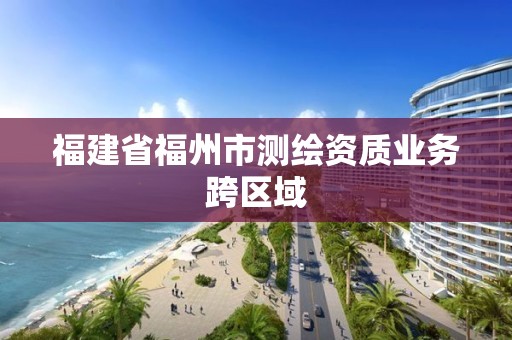 福建省福州市测绘资质业务跨区域