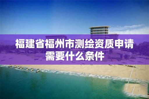 福建省福州市测绘资质申请需要什么条件