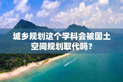 城乡规划这个学科会被国土空间规划取代吗？