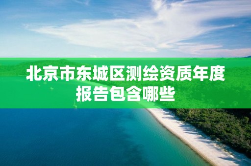 北京市东城区测绘资质年度报告包含哪些