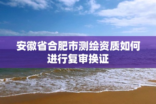 安徽省合肥市测绘资质如何进行复审换证