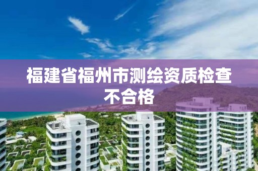 福建省福州市测绘资质检查不合格