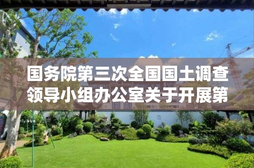 国务院第三次全国国土调查领导小组办公室关于开展第三次全国国土调查统一时点更新调查的通知