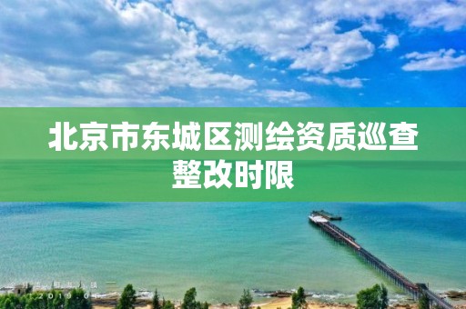 北京市东城区测绘资质巡查整改时限