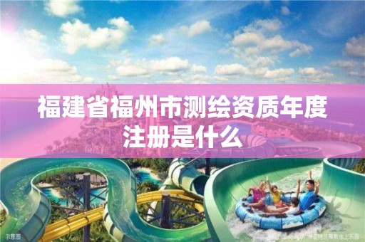 福建省福州市测绘资质年度注册是什么