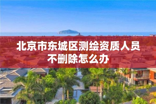 北京市东城区测绘资质人员不删除怎么办