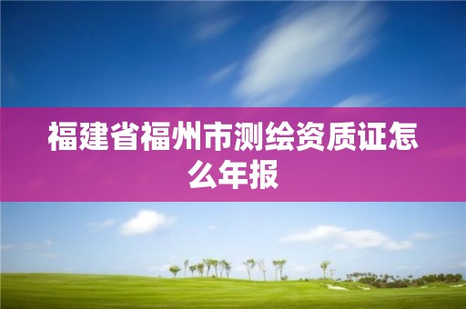 福建省福州市测绘资质证怎么年报