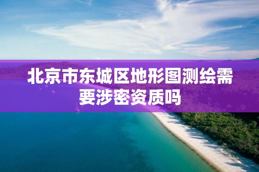 北京市东城区地形图测绘需要涉密资质吗