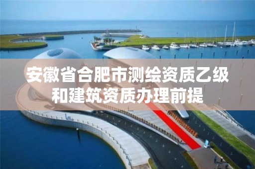 安徽省合肥市测绘资质乙级和建筑资质办理前提