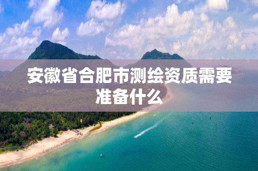 安徽省合肥市测绘资质需要准备什么