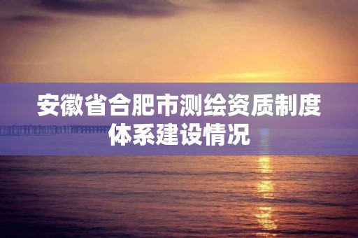 安徽省合肥市测绘资质制度体系建设情况