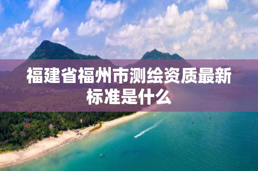 福建省福州市测绘资质最新标准是什么