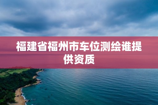 福建省福州市车位测绘谁提供资质