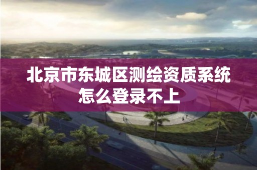 北京市东城区测绘资质系统怎么登录不上