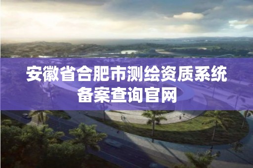 安徽省合肥市测绘资质系统备案查询官网