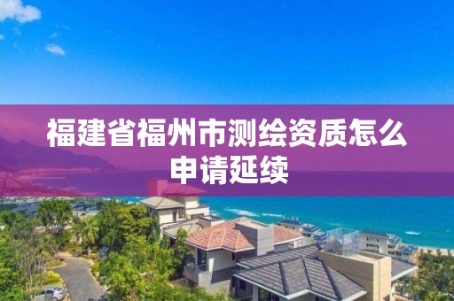 福建省福州市测绘资质怎么申请延续