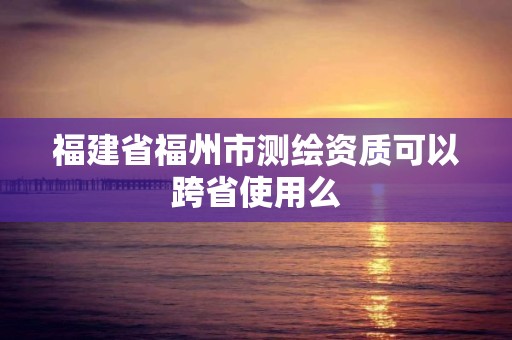 福建省福州市测绘资质可以跨省使用么