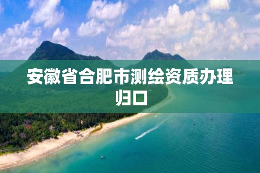 安徽省合肥市测绘资质办理归口