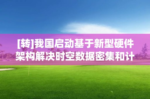 [转]我国启动基于新型硬件架构解决时空数据密集和计算密集问题的研究工作