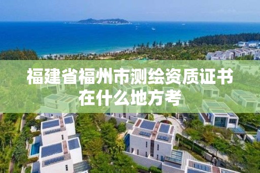 福建省福州市测绘资质证书在什么地方考