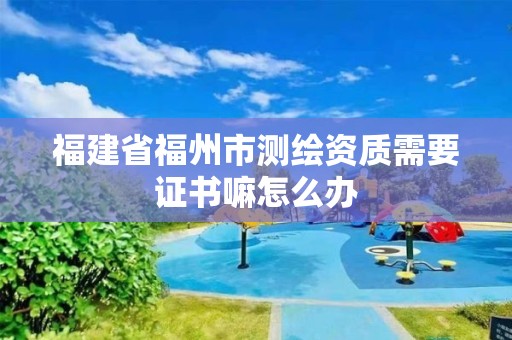 福建省福州市测绘资质需要证书嘛怎么办