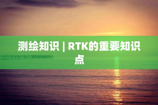 测绘知识 | RTK的重要知识点