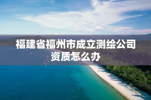 福建省福州市成立测绘公司资质怎么办