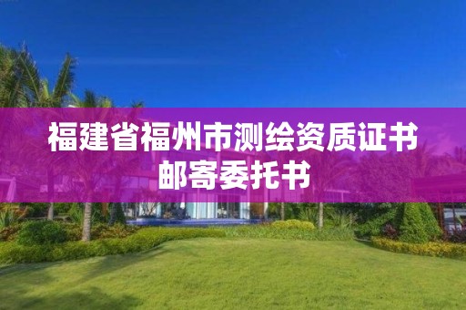 福建省福州市测绘资质证书邮寄委托书