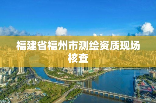 福建省福州市测绘资质现场核查