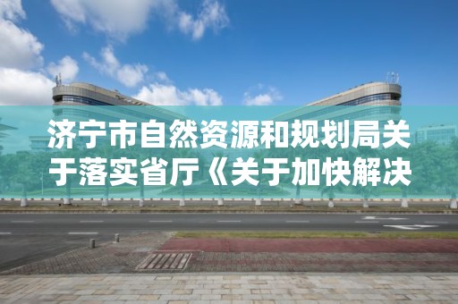 济宁市自然资源和规划局关于落实省厅《关于加快解决民营企业土地房屋产权历史遗留问题的指导意见》的实施意见