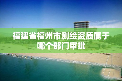 福建省福州市测绘资质属于哪个部门审批