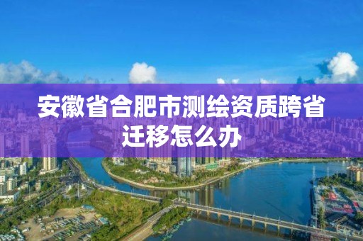 安徽省合肥市测绘资质跨省迁移怎么办