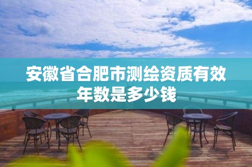 安徽省合肥市测绘资质有效年数是多少钱