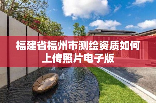 福建省福州市测绘资质如何上传照片电子版