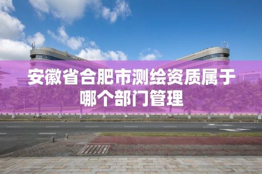 安徽省合肥市测绘资质属于哪个部门管理