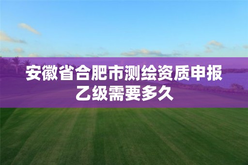 安徽省合肥市测绘资质申报乙级需要多久