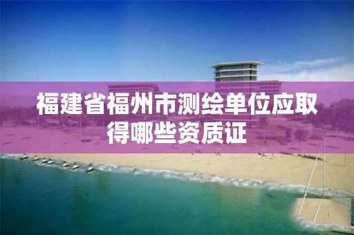 福建省福州市测绘单位应取得哪些资质证