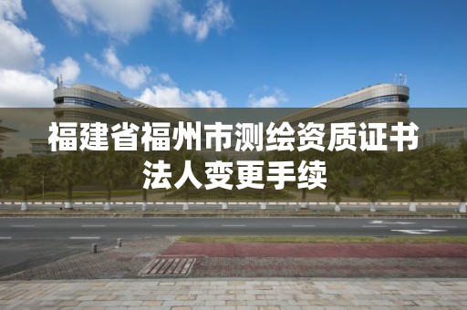 福建省福州市测绘资质证书法人变更手续