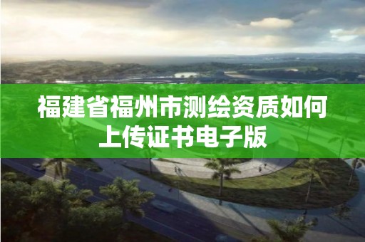 福建省福州市测绘资质如何上传证书电子版