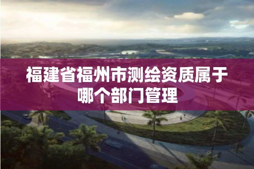 福建省福州市测绘资质属于哪个部门管理