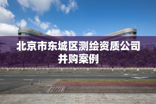 北京市东城区测绘资质公司并购案例