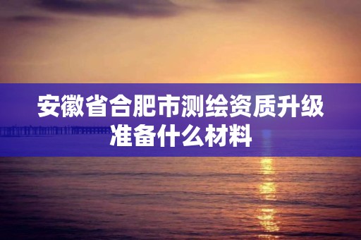 安徽省合肥市测绘资质升级准备什么材料