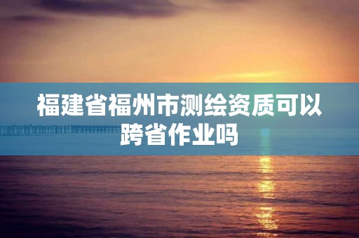 福建省福州市测绘资质可以跨省作业吗