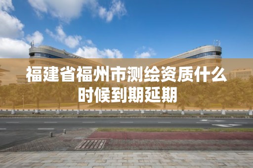 福建省福州市测绘资质什么时候到期延期